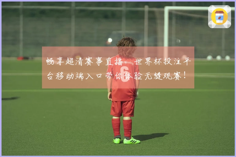 畅享超清赛事直播，世界杯投注平台移动端入口带你体验无缝观赛！