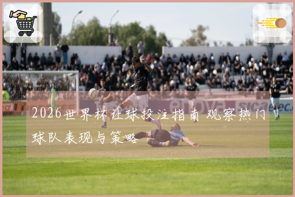 2026世界杯让球投注指南 观察热门球队表现与策略