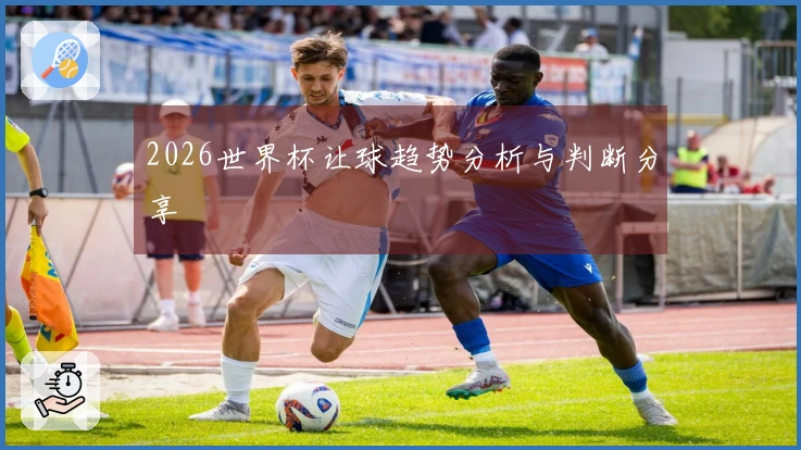 2026世界杯让球趋势分析与判断分享